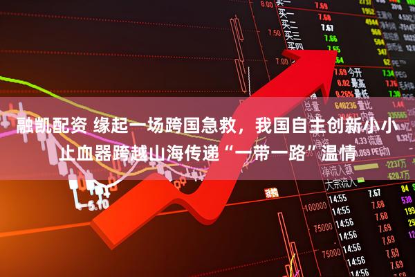 融凯配资 缘起一场跨国急救，我国自主创新小小止血器跨越山海传递“一带一路”温情
