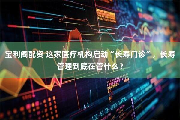 宝利阁配资 这家医疗机构启动“长寿门诊”，长寿管理到底在管什么？