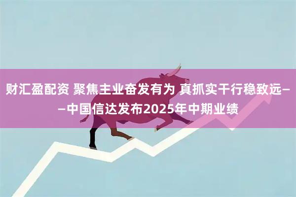 财汇盈配资 聚焦主业奋发有为 真抓实干行稳致远——中国信达发布2025年中期业绩