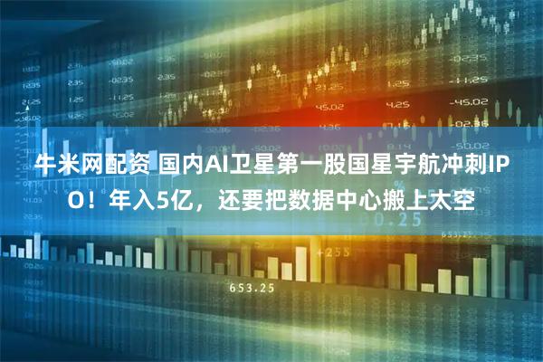 牛米网配资 国内AI卫星第一股国星宇航冲刺IPO！年入5亿，还要把数据中心搬上太空