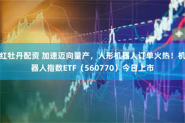 红牡丹配资 加速迈向量产，人形机器人订单火热！机器人指数ETF（560770）今日上市