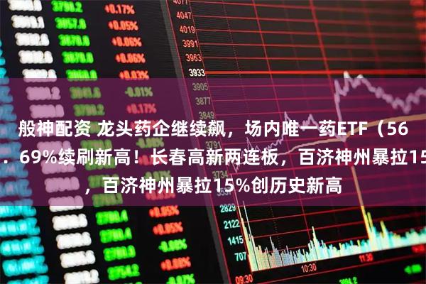 般神配资 龙头药企继续飙，场内唯一药ETF（562050）劲涨2．69%续刷新高！长春高新两连板，百济神州暴拉15%创历史新高