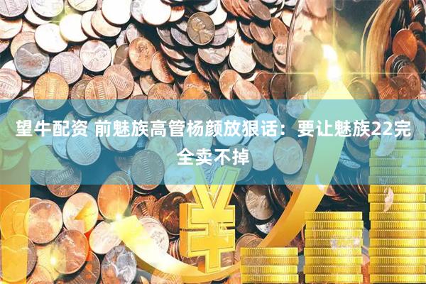 望牛配资 前魅族高管杨颜放狠话：要让魅族22完全卖不掉