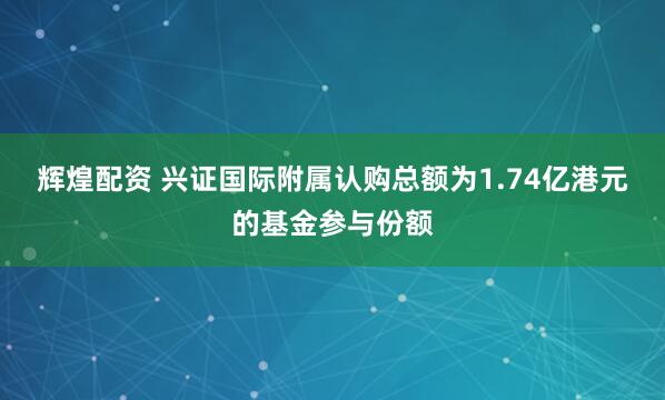 辉煌配资 兴证国际附属认购总额为1.74亿港元的基金参与份额