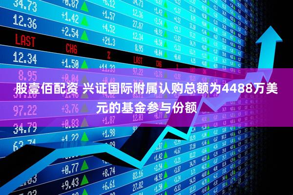 股壹佰配资 兴证国际附属认购总额为4488万美元的基金参与份额