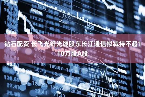 钻石配资 长飞光纤光缆股东长江通信拟减持不超110万股A股