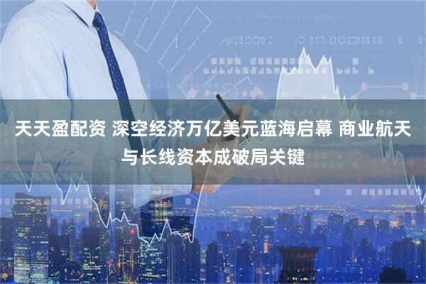 天天盈配资 深空经济万亿美元蓝海启幕 商业航天与长线资本成破局关键