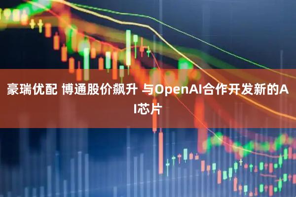 豪瑞优配 博通股价飙升 与OpenAI合作开发新的AI芯片