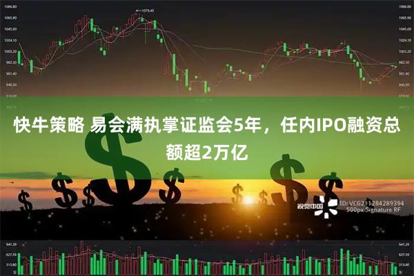 快牛策略 易会满执掌证监会5年，任内IPO融资总额超2万亿