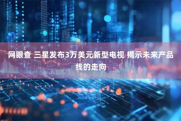 网眼查 三星发布3万美元新型电视 揭示未来产品线的走向