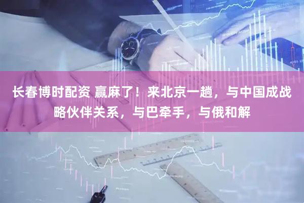 长春博时配资 赢麻了！来北京一趟，与中国成战略伙伴关系，与巴牵手，与俄和解