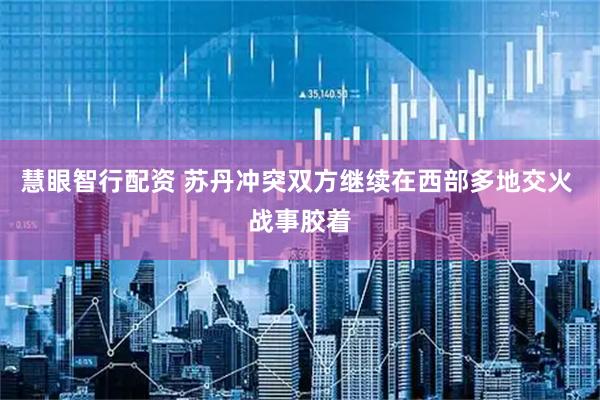 慧眼智行配资 苏丹冲突双方继续在西部多地交火 战事胶着