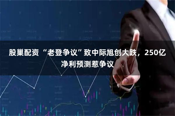 股巢配资 “老登争议”致中际旭创大跌，250亿净利预测惹争议