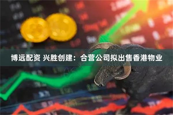 博远配资 兴胜创建：合营公司拟出售香港物业