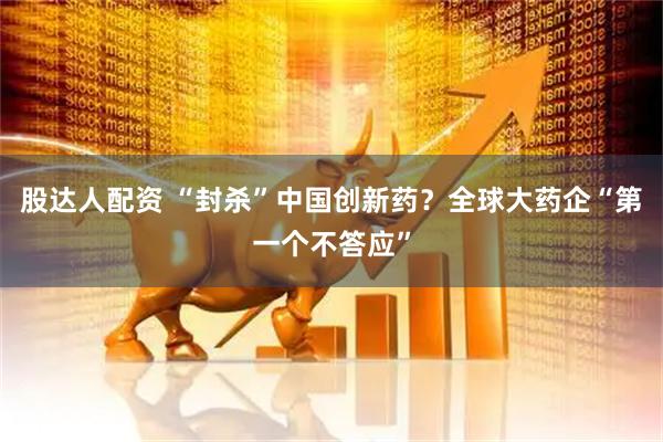 股达人配资 “封杀”中国创新药？全球大药企“第一个不答应”