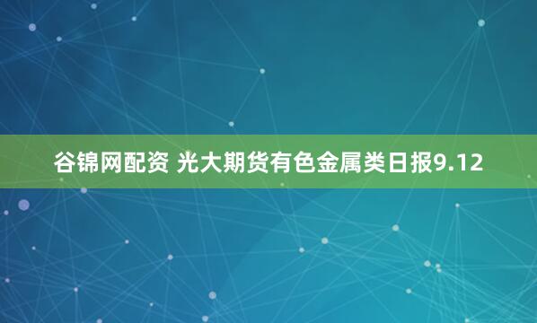 谷锦网配资 光大期货有色金属类日报9.12