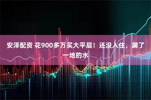 安泽配资 花900多万买大平层！还没入住，漏了一地的水