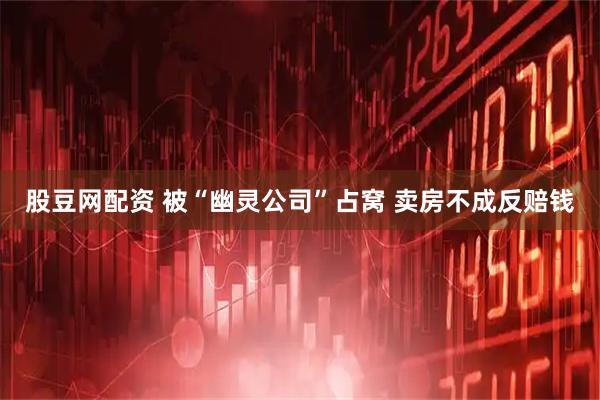 股豆网配资 被“幽灵公司”占窝 卖房不成反赔钱