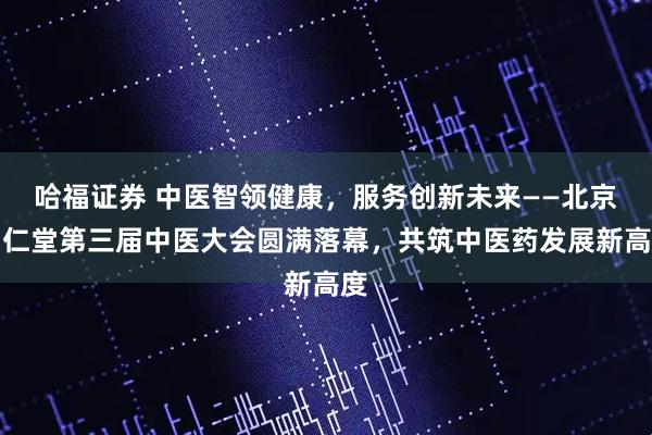 哈福证券 中医智领健康，服务创新未来——北京同仁堂第三届中医大会圆满落幕，共筑中医药发展新高度
