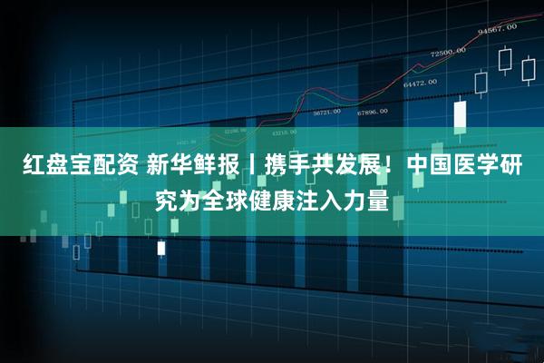 红盘宝配资 新华鲜报丨携手共发展！中国医学研究为全球健康注入力量