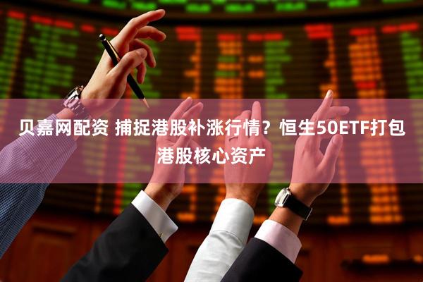 贝嘉网配资 捕捉港股补涨行情？恒生50ETF打包港股核心资产