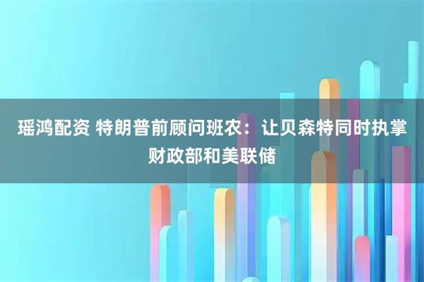 瑶鸿配资 特朗普前顾问班农：让贝森特同时执掌财政部和美联储