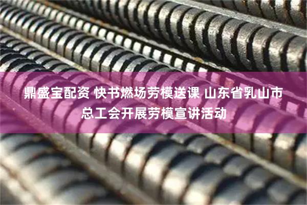 鼎盛宝配资 快书燃场劳模送课&#32;山东省乳山市总工会开展劳模宣讲活动
