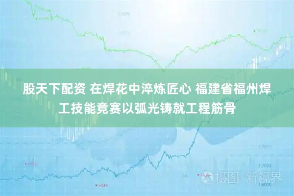 股天下配资 在焊花中淬炼匠心&#32;福建省福州焊工技能竞赛以弧光铸就工程筋骨