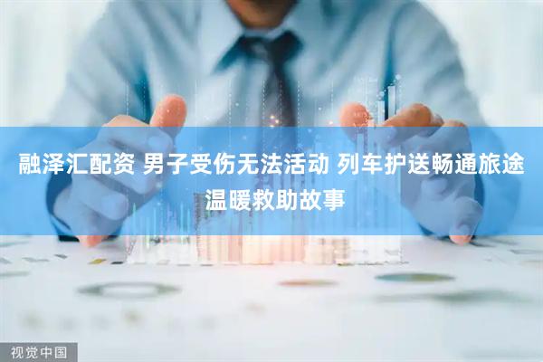 融泽汇配资 男子受伤无法活动 列车护送畅通旅途 温暖救助故事