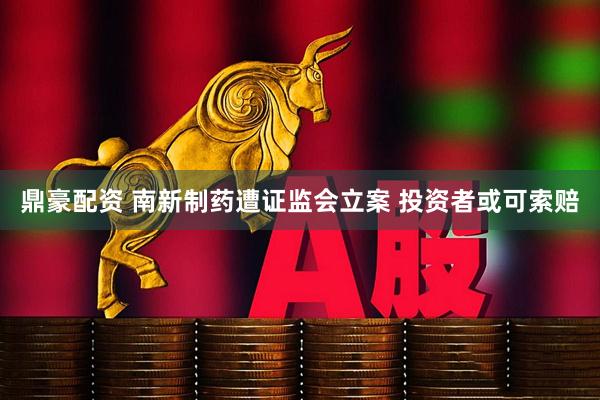 鼎豪配资 南新制药遭证监会立案 投资者或可索赔