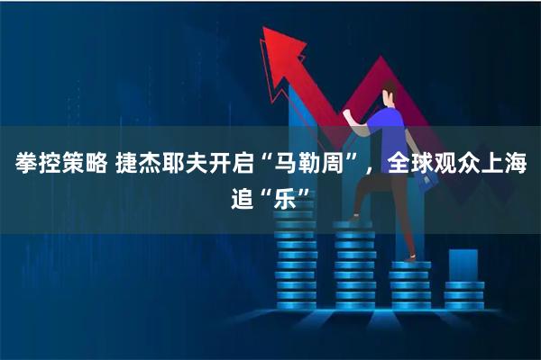 拳控策略 捷杰耶夫开启“马勒周”，全球观众上海追“乐”