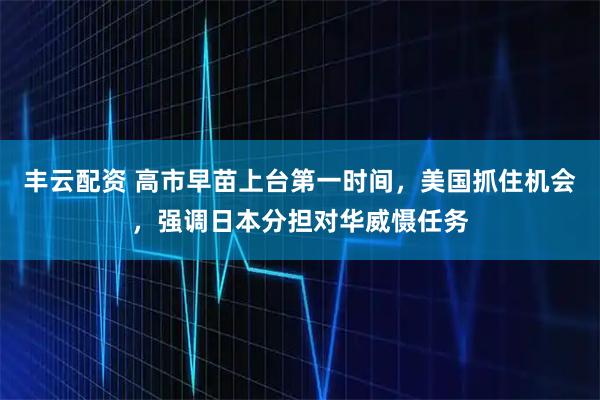 丰云配资 高市早苗上台第一时间，美国抓住机会，强调日本分担对华威慑任务