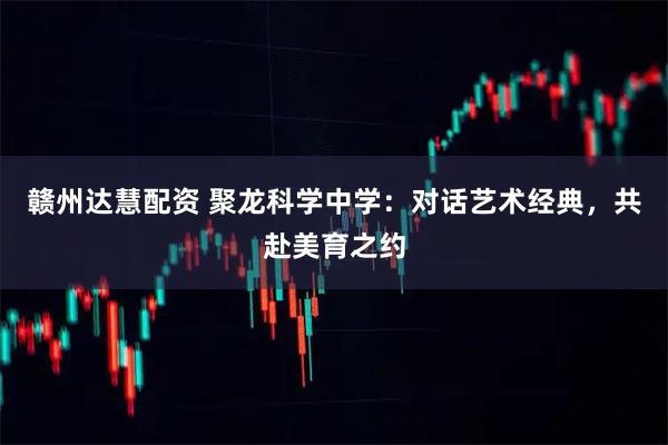 赣州达慧配资 聚龙科学中学：对话艺术经典，共赴美育之约