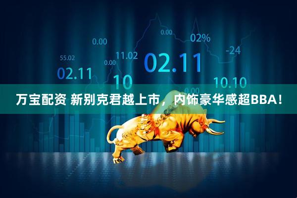 万宝配资 新别克君越上市，内饰豪华感超BBA！