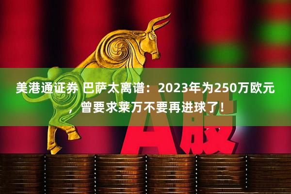 美港通证券 巴萨太离谱：2023年为250万欧元，曾要求莱万不要再进球了！