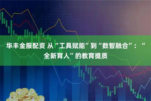 华丰金服配资 从“工具赋能”到“数智融合”：“全新育人”的教育提质