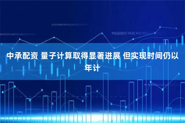 中承配资 量子计算取得显著进展 但实现时间仍以年计