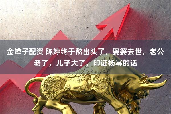 金蝉子配资 陈婷终于熬出头了，婆婆去世，老公老了，儿子大了，印证杨幂的话