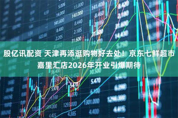 股亿讯配资 天津再添逛购物好去处！京东七鲜超市嘉里汇店2026年开业引爆期待