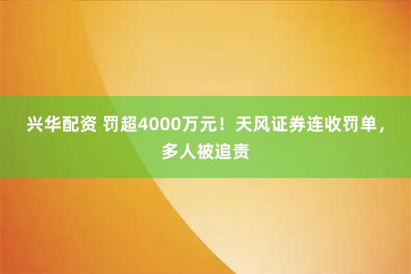兴华配资 罚超4000万元！天风证券连收罚单，多人被追责
