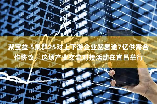 聚宝盆 5集群25对上下游企业签署逾7亿供需合作协议，这场产业交流对接活动在宜昌举行
