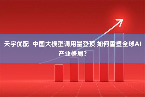 天宇优配  中国大模型调用量登顶 如何重塑全球AI产业格局？
