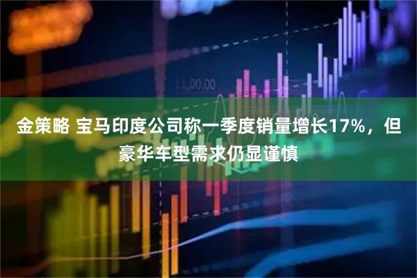 金策略 宝马印度公司称一季度销量增长17%，但豪华车型需求仍显谨慎