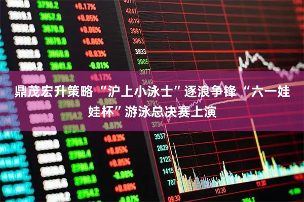 鼎茂宏升策略 “沪上小泳士”逐浪争锋 “六一娃娃杯”游泳总决赛上演