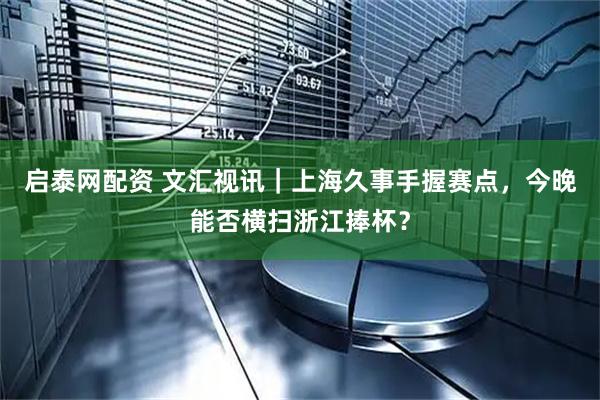 启泰网配资 文汇视讯｜上海久事手握赛点，今晚能否横扫浙江捧杯？