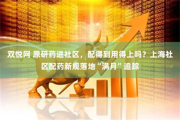 双悦网 原研药进社区，配得到用得上吗？上海社区配药新规落地“满月”追踪