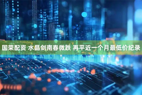 国荣配资 水晶剑南春微跌 再平近一个月最低价纪录